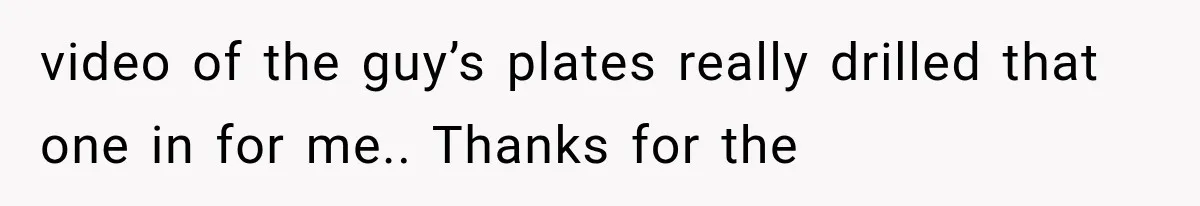 video of the guy’s plates really drilled that one in for me.. Thanks for the