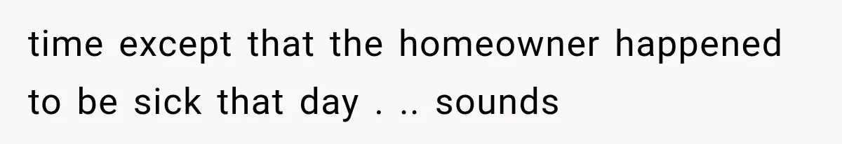 time except that the homeowner happened to be sick that day . .. sounds