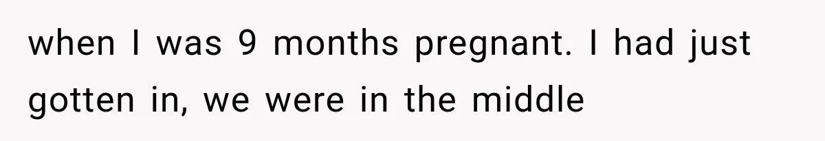 when I was 9 months pregnant. I had just gotten in, we were in the middle