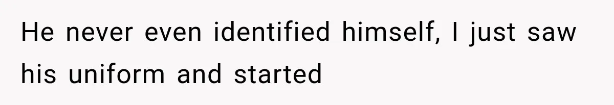 He never even identified himself, I just saw his uniform and started