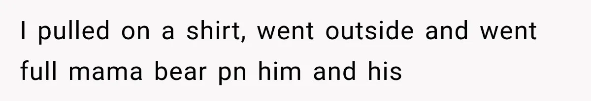 I pulled on a shirt, went outside and went full mama bear pn him and his