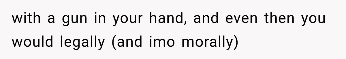 with a gun in your hand, and even then you would legally (and imo morally)