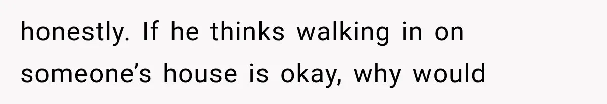 honestly. If he thinks walking in on someone’s house is okay, why would