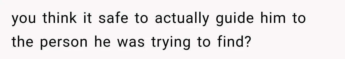 you think it safe to actually guide him to the person he was trying to find?