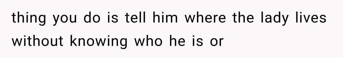 thing you do is tell him where the lady lives without knowing who he is or