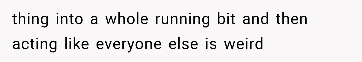 thing into a whole running bit and then acting like everyone else is weird