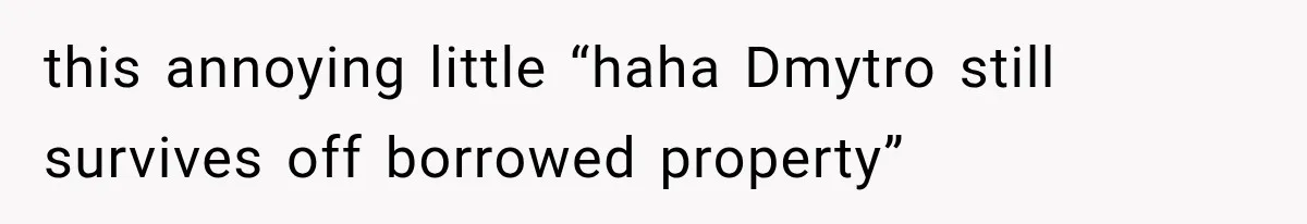 this annoying little “haha Dmytro still survives off borrowed property”