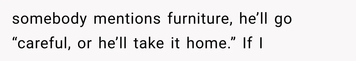 somebody mentions furniture, he’ll go “careful, or he’ll take it home.” If I