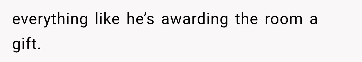 everything like he’s awarding the room a gift.