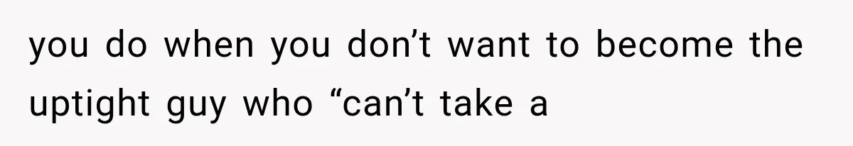 you do when you don’t want to become the uptight guy who “can’t take a