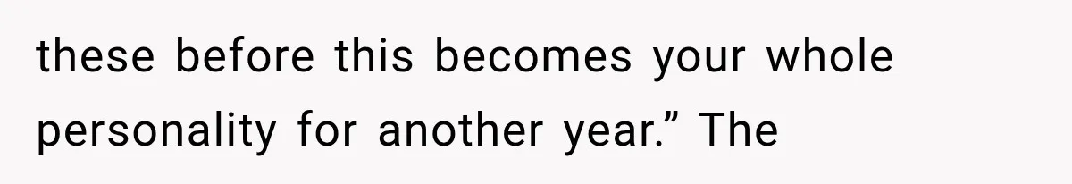 these before this becomes your whole personality for another year.” The