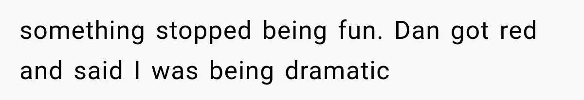 something stopped being fun. Dan got red and said I was being dramatic