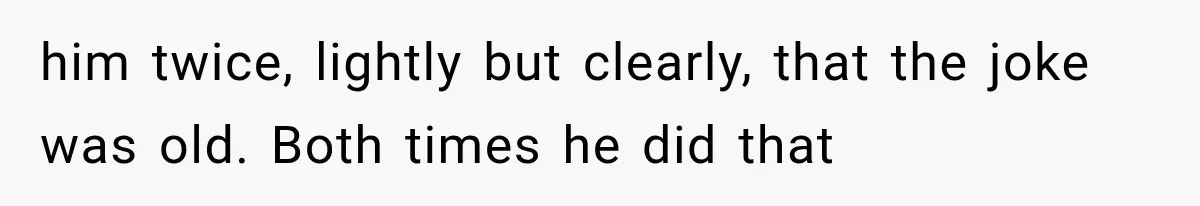 him twice, lightly but clearly, that the joke was old. Both times he did that