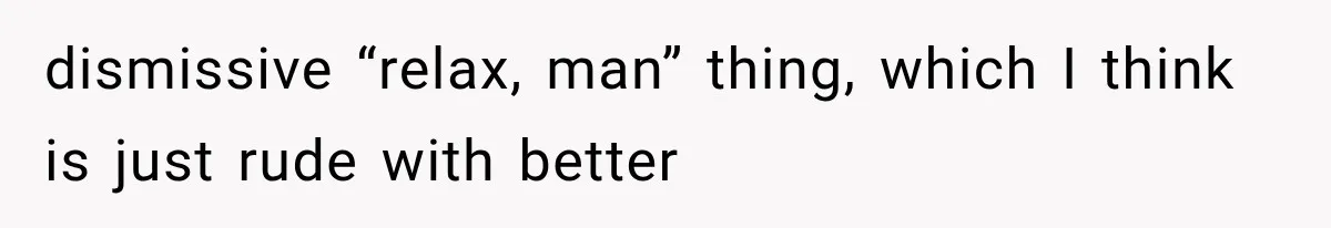 dismissive “relax, man” thing, which I think is just rude with better