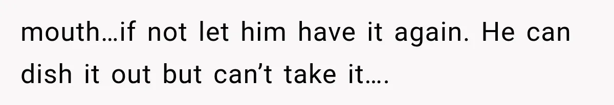 mouth…if not let him have it again. He can dish it out but can’t take it….