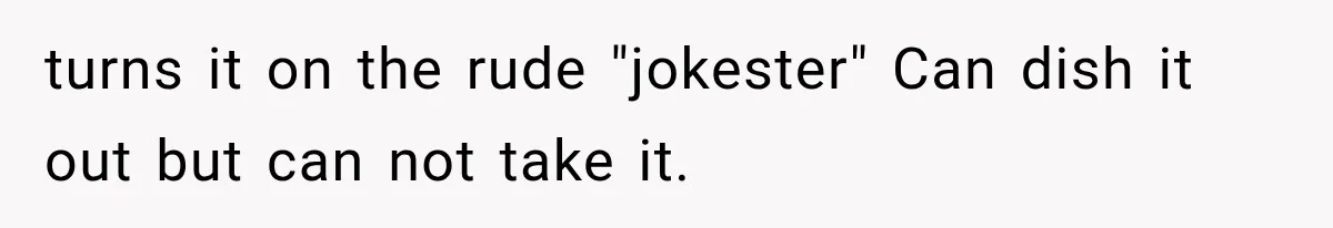 turns it on the rude "jokester" Can dish it out but can not take it.