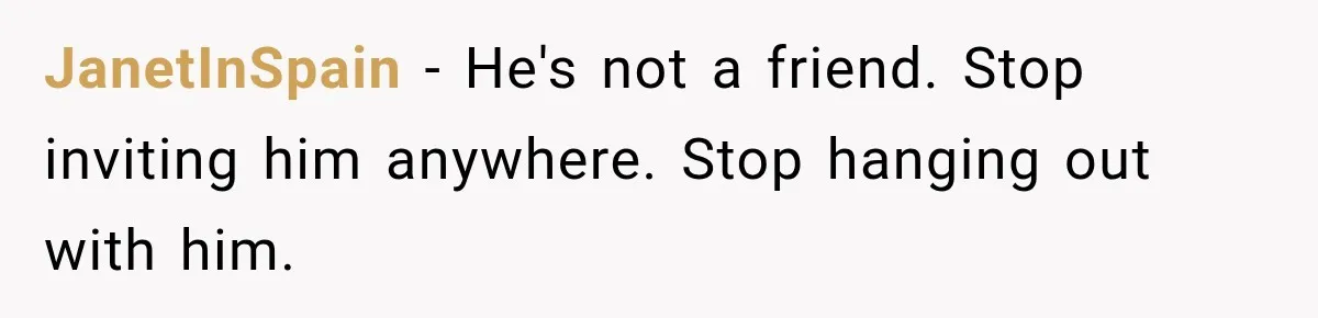 JanetInSpain − He's not a friend. Stop inviting him anywhere. Stop hanging out with him.