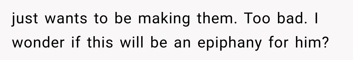 just wants to be making them. Too bad. I wonder if this will be an epiphany for him?