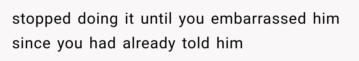 stopped doing it until you embarrassed him since you had already told him