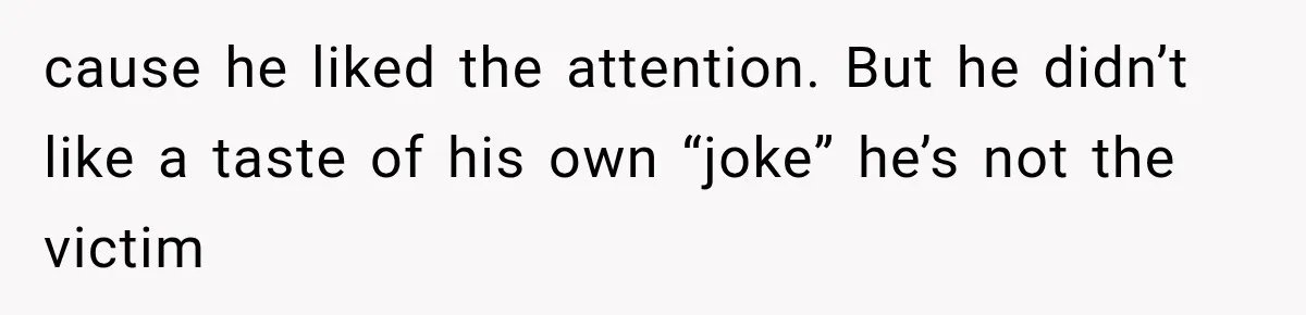 cause he liked the attention. But he didn’t like a taste of his own “joke” he’s not the victim