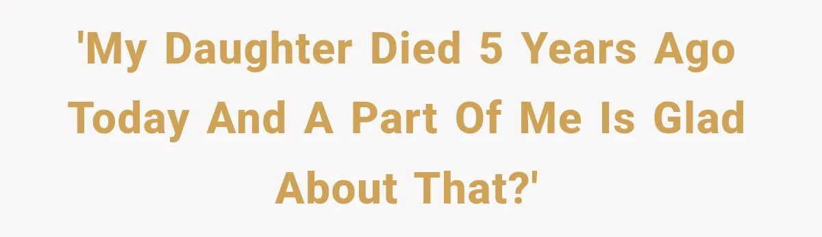 'My daughter died 5 years ago today and a part of me is glad about that?'