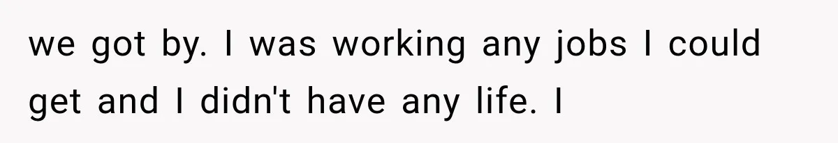 we got by. I was working any jobs I could get and I didn't have any life. I