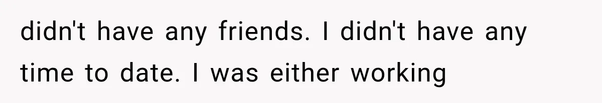 didn't have any friends. I didn't have any time to date. I was either working