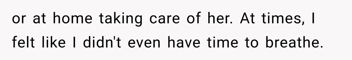 or at home taking care of her. At times, I felt like I didn't even have time to breathe.
