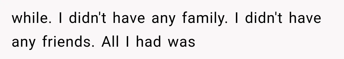 while. I didn't have any family. I didn't have any friends. All I had was