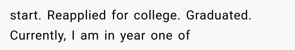 start. Reapplied for college. Graduated. Currently, I am in year one of