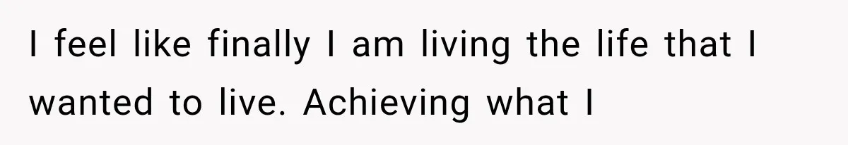 I feel like finally I am living the life that I wanted to live. Achieving what I