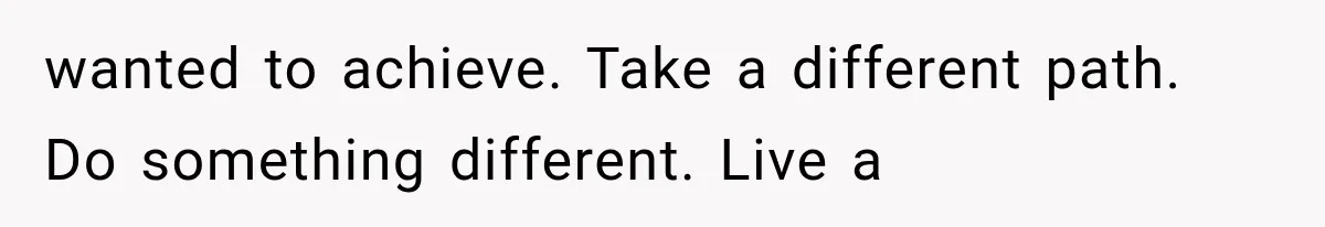 wanted to achieve. Take a different path. Do something different. Live a