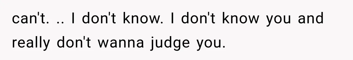 can't. .. I don't know. I don't know you and really don't wanna judge you.