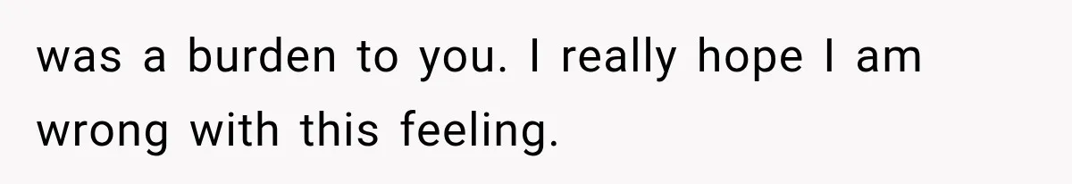 was a burden to you. I really hope I am wrong with this feeling.