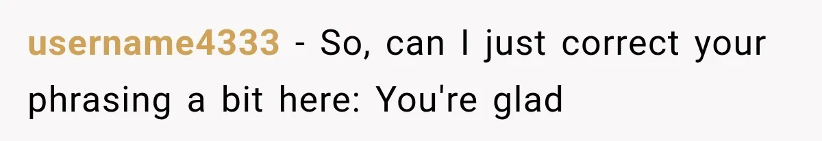 username4333 − So, can I just correct your phrasing a bit here: You're glad
