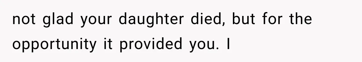 not glad your daughter died, but for the opportunity it provided you. I