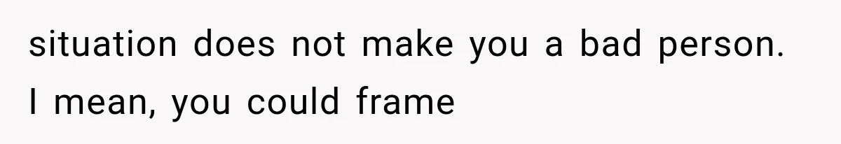situation does not make you a bad person. I mean, you could frame