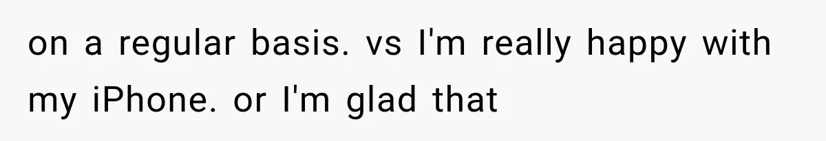 on a regular basis. vs I'm really happy with my iPhone. or I'm glad that