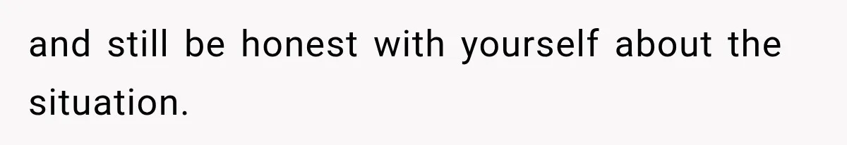 and still be honest with yourself about the situation.