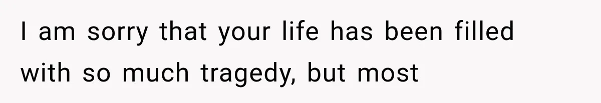 I am sorry that your life has been filled with so much tragedy, but most