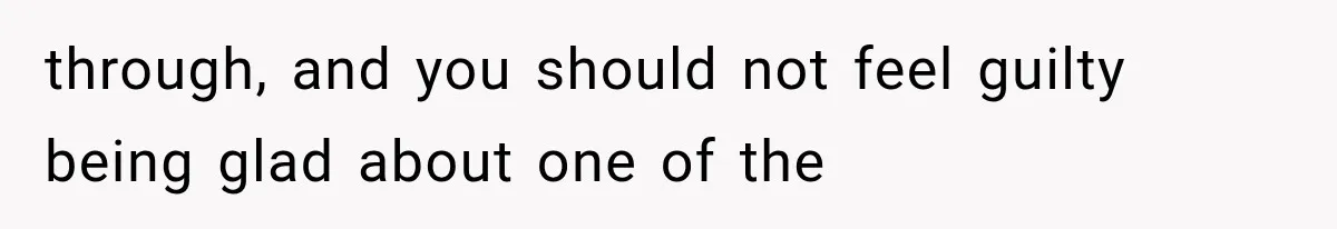 through, and you should not feel guilty being glad about one of the