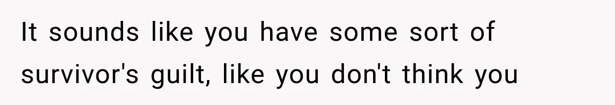 It sounds like you have some sort of survivor's guilt, like you don't think you