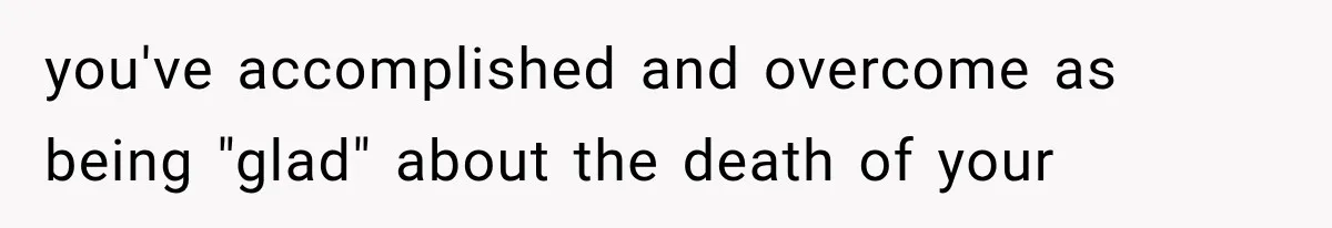 you've accomplished and overcome as being "glad" about the death of your