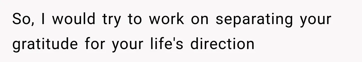 So, I would try to work on separating your gratitude for your life's direction