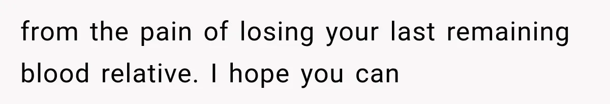 from the pain of losing your last remaining blood relative. I hope you can