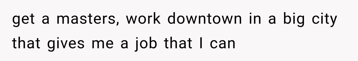 get a masters, work downtown in a big city that gives me a job that I can