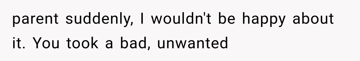 parent suddenly, I wouldn't be happy about it. You took a bad, unwanted