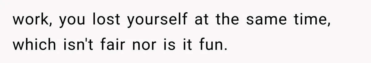work, you lost yourself at the same time, which isn't fair nor is it fun.