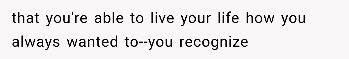 that you're able to live your life how you always wanted to--you recognize