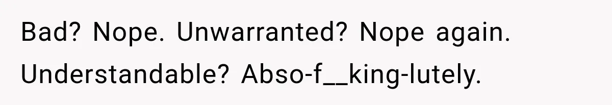 Bad? Nope. Unwarranted? Nope again. Understandable? Abso-f__king-lutely.